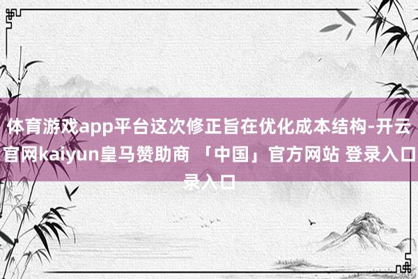 体育游戏app平台这次修正旨在优化成本结构-开云官网kaiyun皇马赞助商 「中国」官方网站 登录入口