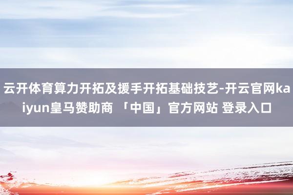 云开体育算力开拓及援手开拓基础技艺-开云官网kaiyun皇马赞助商 「中国」官方网站 登录入口