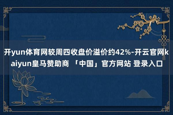 开yun体育网较周四收盘价溢价约42%-开云官网kaiyun皇马赞助商 「中国」官方网站 登录入口