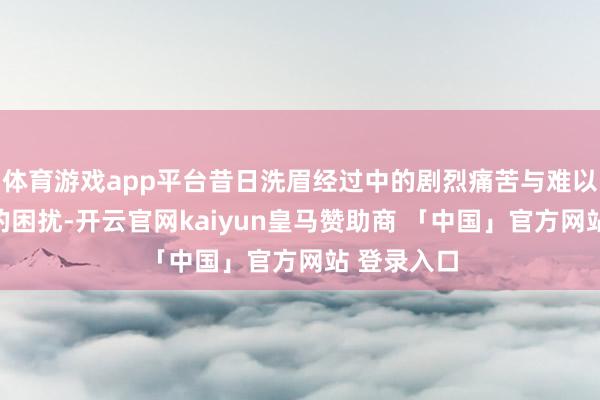 体育游戏app平台昔日洗眉经过中的剧烈痛苦与难以绝对铲除的困扰-开云官网kaiyun皇马赞助商 「中国」官方网站 登录入口