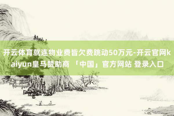 开云体育就连物业费皆欠费跳动50万元-开云官网kaiyun皇马赞助商 「中国」官方网站 登录入口