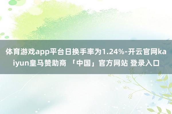 体育游戏app平台日换手率为1.24%-开云官网kaiyun皇马赞助商 「中国」官方网站 登录入口