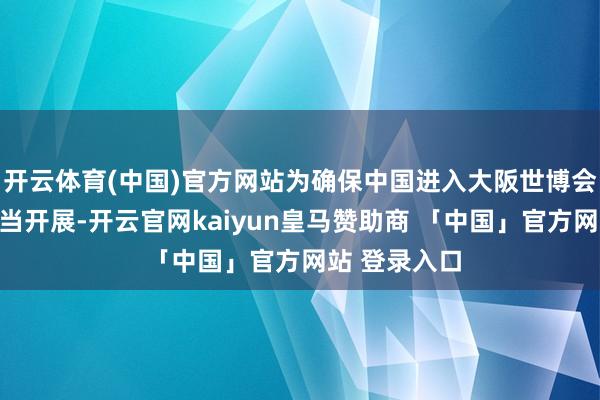 开云体育(中国)官方网站为确保中国进入大阪世博会各项职责正当开展-开云官网kaiyun皇马赞助商 「中国」官方网站 登录入口