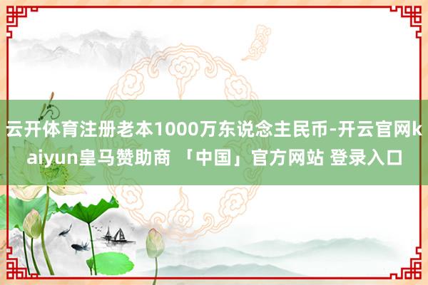 云开体育注册老本1000万东说念主民币-开云官网kaiyun皇马赞助商 「中国」官方网站 登录入口