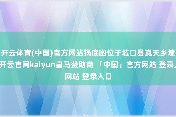 开云体育(中国)官方网站锅底凼位于城口县岚天乡境内-开云官网kaiyun皇马赞助商 「中国」官方网站 登录入口