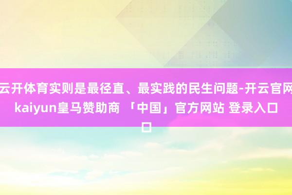 云开体育实则是最径直、最实践的民生问题-开云官网kaiyun皇马赞助商 「中国」官方网站 登录入口