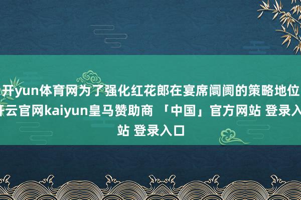 开yun体育网为了强化红花郎在宴席阛阓的策略地位-开云官网kaiyun皇马赞助商 「中国」官方网站 登录入口