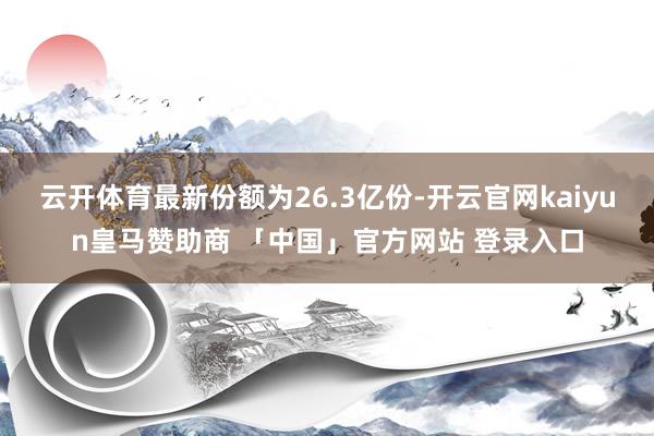 云开体育最新份额为26.3亿份-开云官网kaiyun皇马赞助商 「中国」官方网站 登录入口