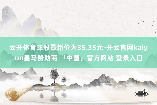 云开体育正股最新价为35.35元-开云官网kaiyun皇马赞助商 「中国」官方网站 登录入口