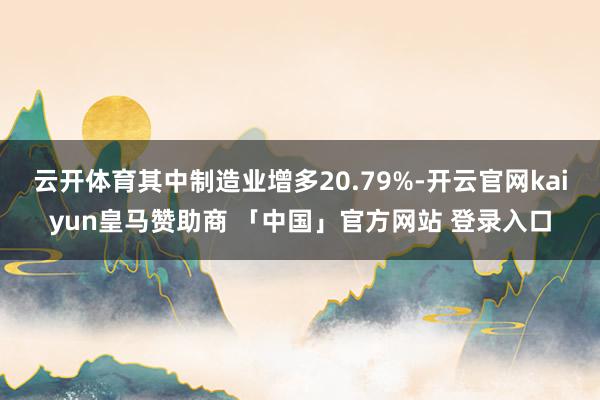 云开体育其中制造业增多20.79%-开云官网kaiyun皇马赞助商 「中国」官方网站 登录入口