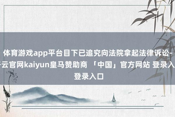 体育游戏app平台目下已追究向法院拿起法律诉讼-开云官网kaiyun皇马赞助商 「中国」官方网站 登录入口