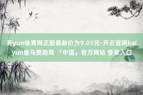 开yun体育网正股最新价为9.03元-开云官网kaiyun皇马赞助商 「中国」官方网站 登录入口