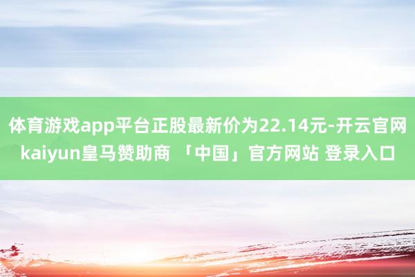 体育游戏app平台正股最新价为22.14元-开云官网kaiyun皇马赞助商 「中国」官方网站 登录入口