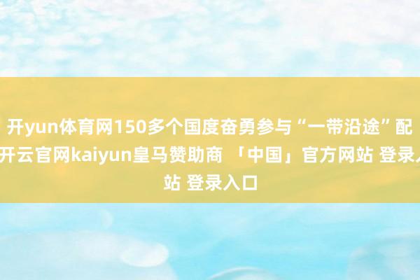 开yun体育网150多个国度奋勇参与“一带沿途”配合-开云官网kaiyun皇马赞助商 「中国」官方网站 登录入口