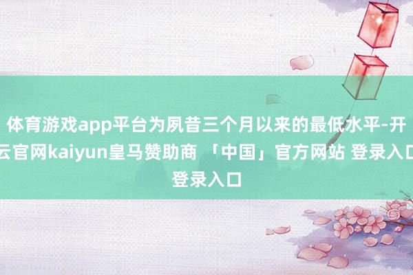 体育游戏app平台为夙昔三个月以来的最低水平-开云官网kaiyun皇马赞助商 「中国」官方网站 登录入口