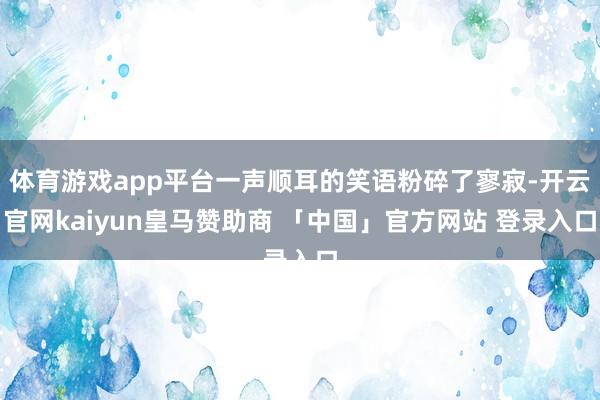 体育游戏app平台一声顺耳的笑语粉碎了寥寂-开云官网kaiyun皇马赞助商 「中国」官方网站 登录入口