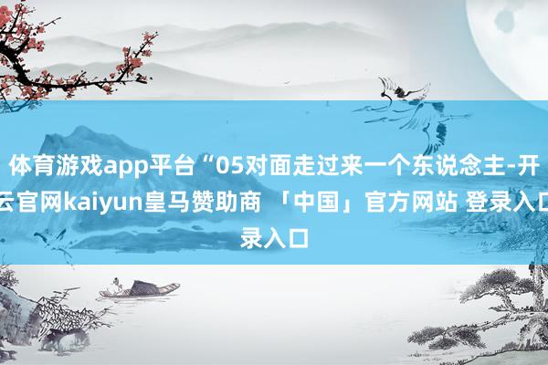 体育游戏app平台“05对面走过来一个东说念主-开云官网kaiyun皇马赞助商 「中国」官方网站 登录入口