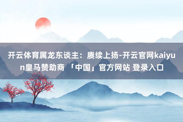 开云体育属龙东谈主：赓续上扬-开云官网kaiyun皇马赞助商 「中国」官方网站 登录入口